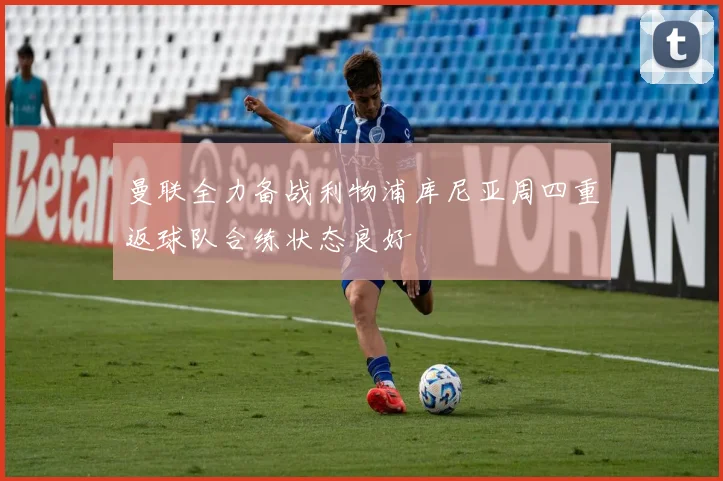 曼联全力备战利物浦库尼亚周四重返球队合练状态良好