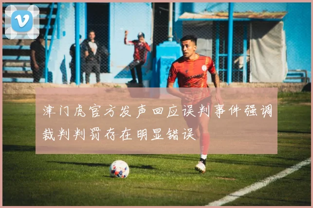 津门虎官方发声回应误判事件强调裁判判罚存在明显错误