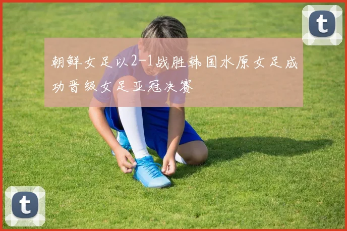 朝鲜女足以2-1战胜韩国水原女足成功晋级女足亚冠决赛