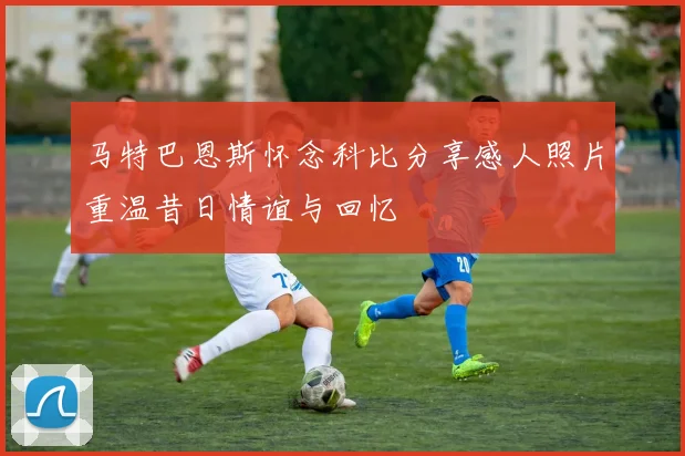 马特巴恩斯怀念科比分享感人照片重温昔日情谊与回忆