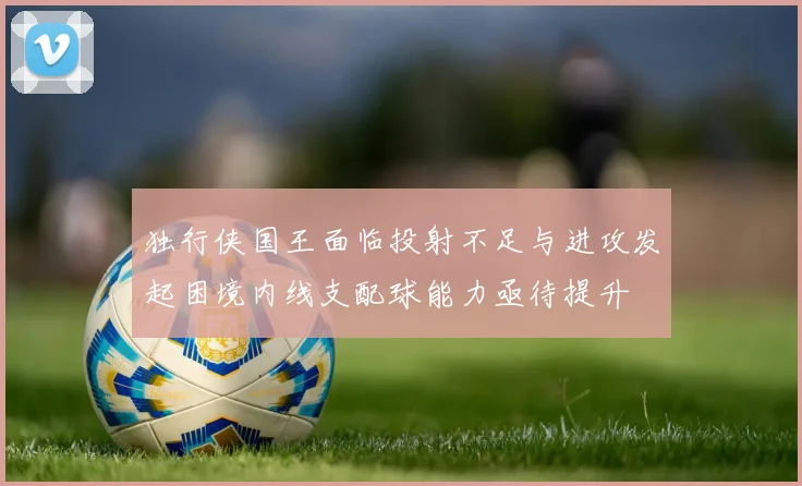独行侠国王面临投射不足与进攻发起困境内线支配球能力亟待提升