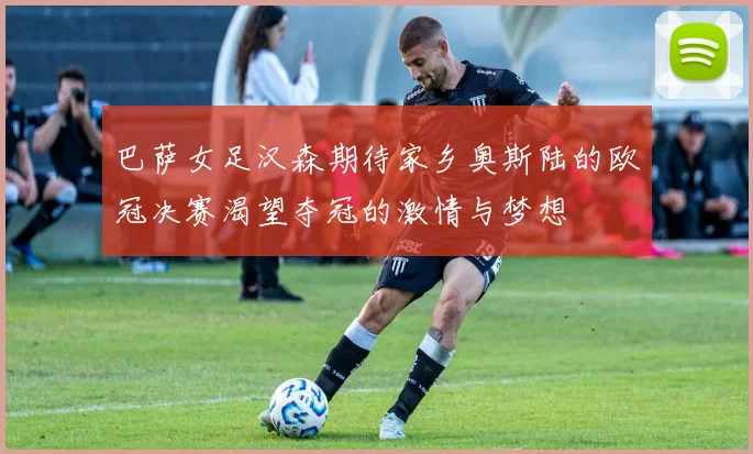 巴萨女足汉森期待家乡奥斯陆的欧冠决赛渴望夺冠的激情与梦想