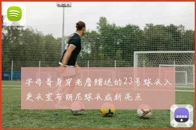 字母哥身穿老詹赠送的23号球衣入更衣室布朗尼球衣成新亮点
