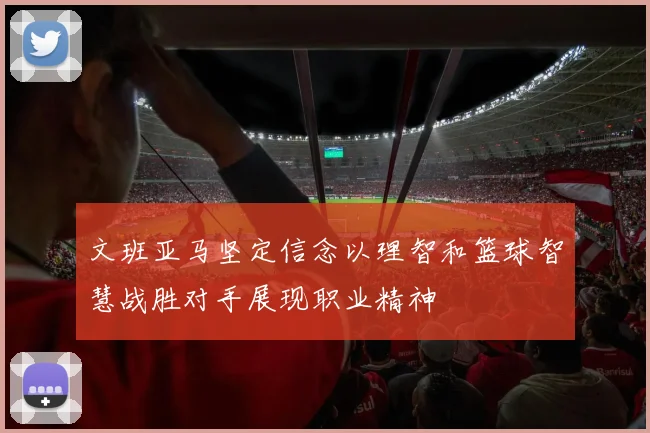 文班亚马坚定信念以理智和篮球智慧战胜对手展现职业精神