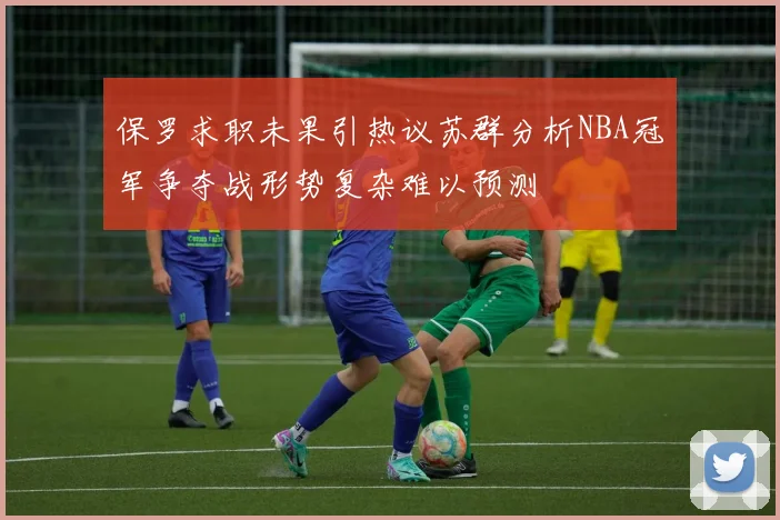 保罗求职未果引热议苏群分析NBA冠军争夺战形势复杂难以预测