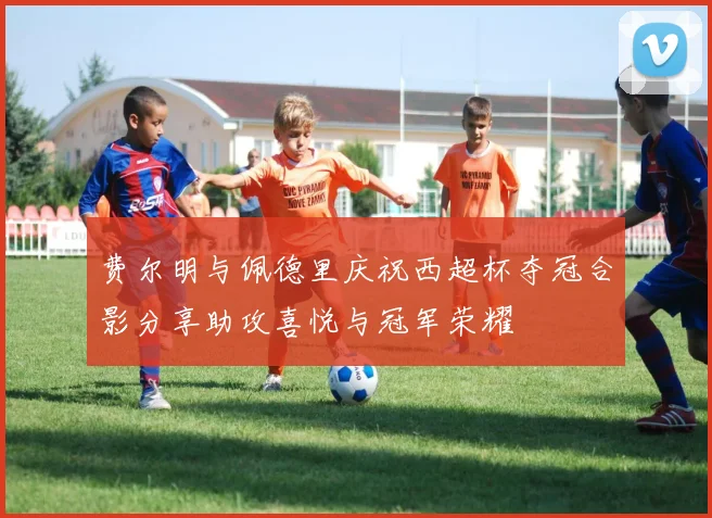 费尔明与佩德里庆祝西超杯夺冠合影分享助攻喜悦与冠军荣耀